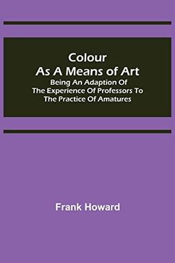 Colour as a Means of Art; Being an Adaption of the Experience of Professors to the Practice of Amatures