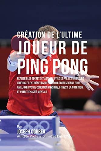 Creation de l'Ultime Joueur de Ping Pong: Realiser les secrets et astuces utilises par les meilleurs joueurs et entraineurs du Ping Pong Professional ... la Nutrition, et votre Tenacite Mentale