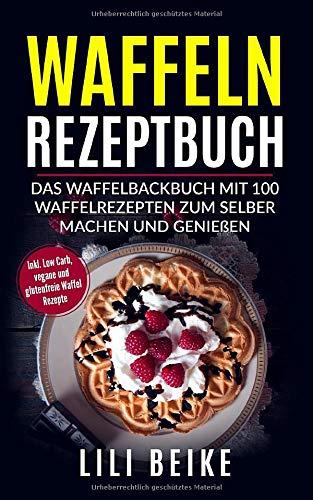 Waffeln Rezeptbuch: Das Waffelbackbuch mit 100 Waffelrezepten zum selber machen. - Inkl. Low Carb, Vegane und Glutenfreie Waffelrezepte