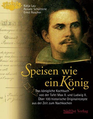 Speisen wie ein König: Das königliche Kochbuch von der Tafel Max II. und Ludwig II. Über 100 historische Originalrezepte aus der Zeit zum Nachkochen