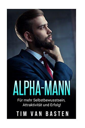 Alpha-Mann: Alpha-Mann: Wie Du zum Alpha-Mann wirst - für mehr Selbstbewusstsein, Attraktivität und Autorität