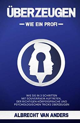 ÜBERZEUGEN - Wie ein Profi: Wie Sie in 3 Schritten mit souveränem Auftreten, der richtigen Körpersprache und psychologischen Tricks überzeugen