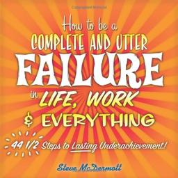 How to Be a Complete and Utter Failure in Life, Work & Everything: 44 1/2 Steps to Lasting Underachievement