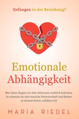 Emotionale Abhängigkeit - Gefangen in der Beziehung?: Was deine Ängste vor dem Alleinsein wirklich bedeuten. So erkennst du eine toxische Partnerschaft und findest zu deinem freien, erfüllten Ich