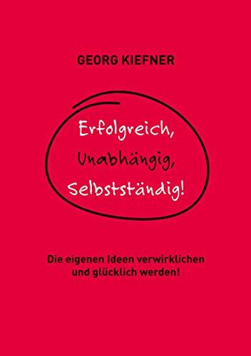 Erfolgreich, Unabhängig, Selbstständig!: Die eigenen Ideen verwirklichen und glücklich werden!