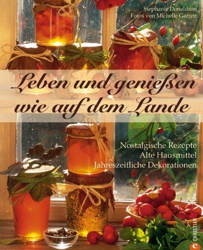 Leben und genießen wie auf dem Lande: Nostalgische Rezepte - Alte Hausmittel - Jahreszeitliche Dekorationen