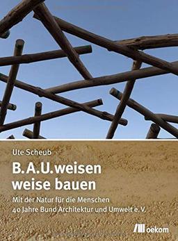 B.A.U.weisen – weise bauen: Mit der Natur für die Menschen. 40 Jahre Bund Architektur und Umwelt e.V.