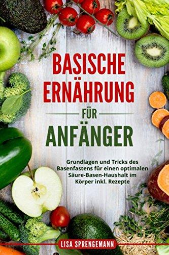 Basische Ernährung für Anfänger: Grundlagen und Tricks des Basenfastens für einen optimalen Säure-Basen-Haushalt im Körper inkl. Rezepte