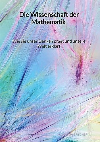 Die Wissenschaft der Mathematik - Wie sie unser Denken prägt und unsere Welt erklärt