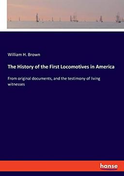 The History of the First Locomotives in America: From original documents, and the testimony of living witnesses