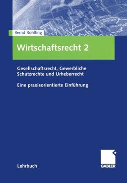 Wirtschaftsrecht 2: Gesellschaftsrecht, Gewerbliche Schutzrechte und Urheberrecht. Eine praxisorientierte Einführung: Gesellschaftsrecht, gewerbliche Schutzrechte, Urheberrecht