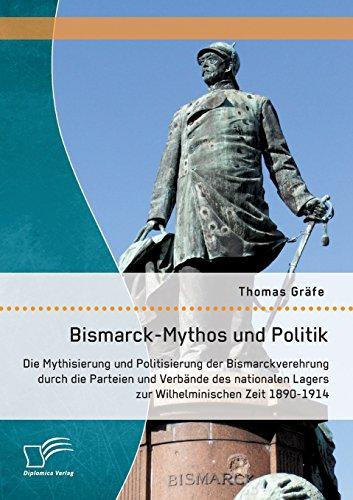 Bismarck-Mythos und Politik: Die Mythisierung und Politisierung der Bismarckverehrung durch die Parteien und Verbände des nationalen Lagers zur Wilhelminischen Zeit 1890-1914