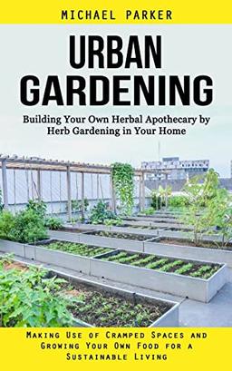 Urban Gardening: Building Your Own Herbal Apothecary by Herb Gardening in Your Home (Making Use of Cramped Spaces and Growing Your Own Food for a Sustainable Living)