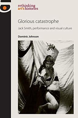 Glorious Catastrophe: Jack Smith, Performance and Visual Culture (rethinking art's histories)