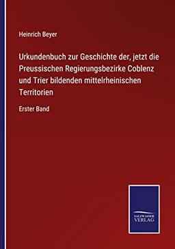 Urkundenbuch zur Geschichte der, jetzt die Preussischen Regierungsbezirke Coblenz und Trier bildenden mittelrheinischen Territorien: Erster Band