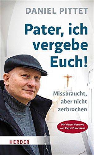 Pater, ich vergebe Euch!: Missbraucht, aber nicht zerbrochen