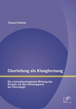 Chorleitung als Klangformung: Die stimmphysiologische Wirkung des Dirigats auf den Stimmapparat der Chorsänger