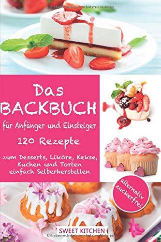 Das Backbuch für Anfänger und Einsteiger:: 120 Rezepte zum Desserts, Liköre, Kekse, Kuchen und Torten einfach Selberherstellen ; alternativ zuckerfrei