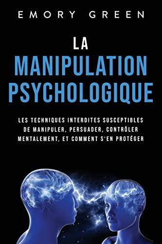 La Manipulation psychologique: Les techniques interdites susceptibles de manipuler, persuader, contrôler mentalement, et comment s‘en protéger