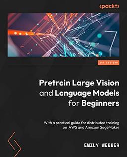 Pretrain Vision and Large Language Models in Python: End-to-end techniques for building and deploying foundation models on AWS