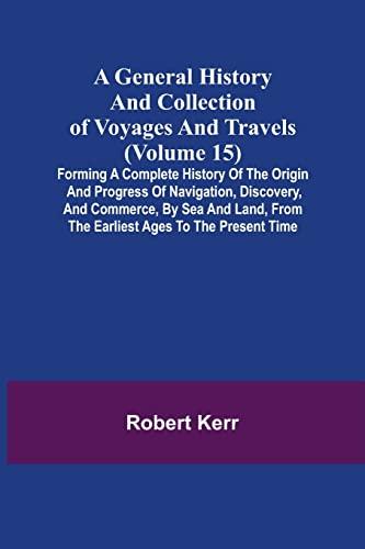 A General History and Collection of Voyages and Travels (Volume 15); Forming A Complete History Of The Origin And Progress Of Navigation, Discovery, ... From The Earliest Ages To The Present Time