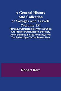 A General History and Collection of Voyages and Travels (Volume 15); Forming A Complete History Of The Origin And Progress Of Navigation, Discovery, ... From The Earliest Ages To The Present Time