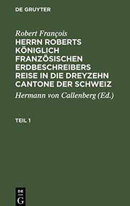 Herrn Roberts Königlich Französischen Erdbeschreibers Reise in die dreyzehn Cantone der Schweiz, Teil 1, Herrn Roberts Königlich Französischen ... in die dreyzehn Cantone der Schweiz Teil 1