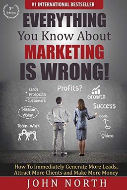 Everything You Know About Marketing Is Wrong!: How to Immediately Generate More Leads, Attract More Clients and Make More Money