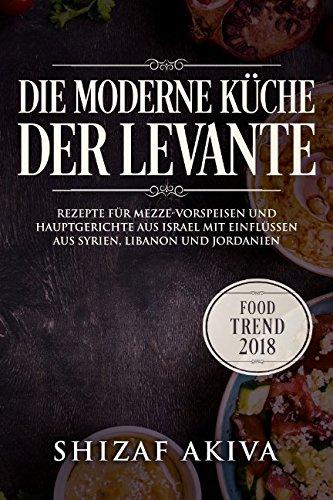 Die moderne Küche der Levante: Rezepte für Mezze-Vorspeisen und Hauptgerichte aus Israel mit Einflüssen aus Syrien, Libanon und Jordanien - Food Trend 2018