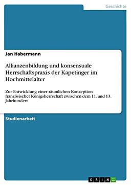 Allianzenbildung und konsensuale Herrschaftspraxis der Kapetinger im Hochmittelalter: Zur Entwicklung einer räumlichen Konzeption französischer Königsherrschaft zwischen dem 11. und 13. Jahrhundert