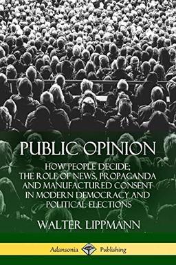 Public Opinion: How People Decide; The Role of News, Propaganda and Manufactured Consent in Modern Democracy and Political Elections