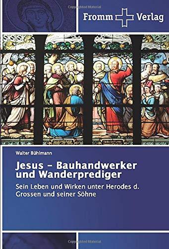 Jesus - Bauhandwerker und Wanderprediger: Sein Leben und Wirken unter Herodes d. Grossen und seiner Söhne