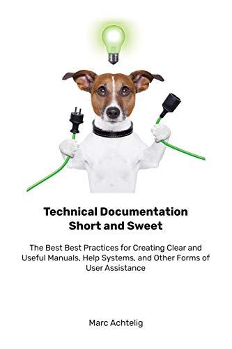 Technical Documentation Short and Sweet: The Best Best Practices for Creating Clear and Useful Manuals, Help Systems, and Other Forms of User Assistance