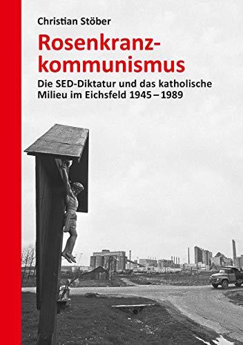 Rosenkranzkommunismus: Die SED-Diktatur und das katholische Milieu im Eichsfeld 1945–1989