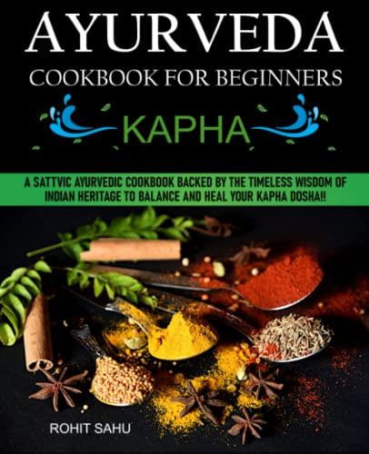 Ayurveda Cookbook For Beginners: Kapha: A Sattvic Ayurvedic Cookbook Backed by the Timeless Wisdom of Indian Heritage to Balance and Heal Your Kapha Dosha!!