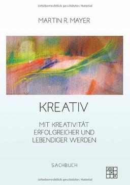 Kreativ: Mit Kreativität Erfolgreicher und lebendiger werden