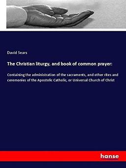 The Christian liturgy, and book of common prayer:: Containing the administration of the sacraments, and other rites and ceremonies of the Apostolic Catholic, or Universal Church of Christ