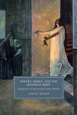 Poetry, Media, and the Material Body: Autopoetics in Nineteenth-Century Britain (Cambridge Studies in Nineteenth-Century Literature and Culture, Band 113)