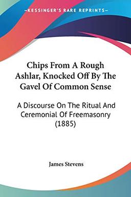 Chips From A Rough Ashlar, Knocked Off By The Gavel Of Common Sense: A Discourse On The Ritual And Ceremonial Of Freemasonry (1885)