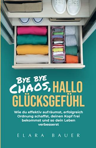 Bye bye Chaos, hallo Glücksgefühl: Wie du effektiv aufräumst, erfolgreich Ordnung schaffst, deinen Kopf frei bekommst und so dein Leben verbesserst