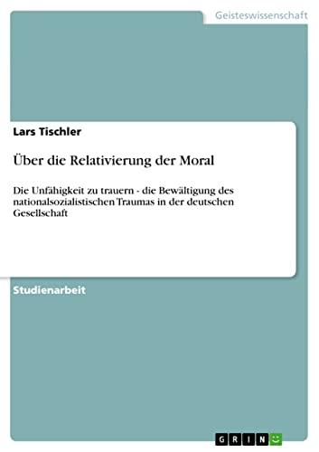 Über die Relativierung der Moral: Die Unfähigkeit zu trauern - die Bewältigung des nationalsozialistischen Traumas in der deutschen Gesellschaft