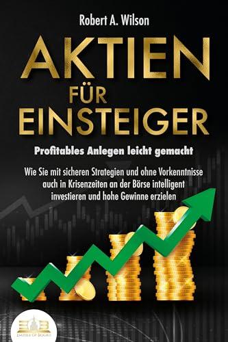 AKTIEN FÜR EINSTEIGER - Profitables Anlegen leicht gemacht: Wie Sie mit sicheren Strategien und ohne Vorkenntnisse auch in Krisenzeiten an der Börse intelligent investieren und hohe Gewinne erzielen