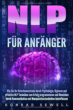 NLP FÜR ANFÄNGER: Wie Sie Ihr Unterbewusstsein durch Psychologie, Hypnose und effektive NLP Techniken zum Erfolg programmieren und Menschen durch Kommunikation und Manipulationstechniken beeinflussen