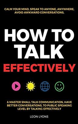 How to Talk Effectively: Calm Your Mind, Speak to Anyone, Anywhere, Avoid Awkward Conversations, & Master Small Talk Communication, Have Better ... Public Speaking Level by Talking Effectively