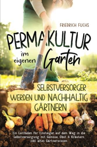 Permakultur im eigenen Garten - Selbstversorger werden und nachhaltig Gärtnern.: Ein Leitfaden für Einsteiger auf dem Weg in die Selbstversorgung mit Gemüse, Obst & Kräutern inkl. altes Gärtnerwissen