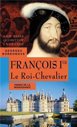 Les rois qui ont fait la France : les Valois. François Ier : le roi-chevalier : prince de la Renaissance