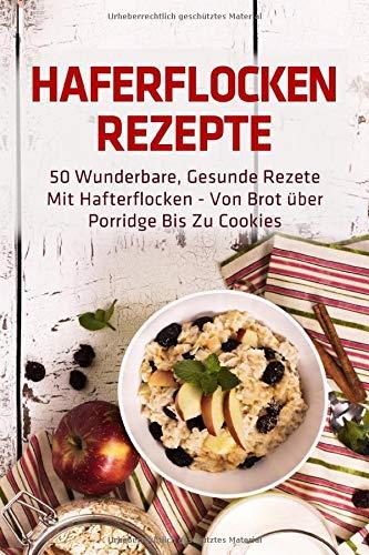 Haferflocken Rezepte: 50 wunderbare, gesunde Rezete mit Hafterflocken - von Brot über Porridge bis zu Cookies