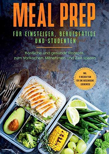 Meal Prep für Einsteiger, Berufstätige und Studenten: Köstliche und gesunde Rezepte zum Vorkochen, Mitnehmen und Zeit sparen - inkl. 4 Wochen Plan für eine ausgewogene Lebensweise