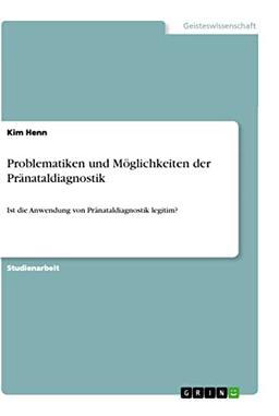 Problematiken und Möglichkeiten der Pränataldiagnostik: Ist die Anwendung von Pränataldiagnostik legitim?