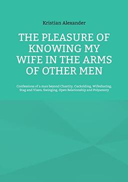 The pleasure of knowing my wife in the arms of other men: Confessions of a man beyond Chastity, Cuckolding, Wifesharing, Stag and Vixen, Swinging, Open Relationship and Polyamory